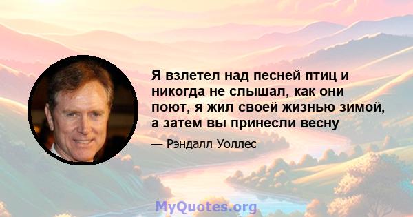 Я взлетел над песней птиц и никогда не слышал, как они поют, я жил своей жизнью зимой, а затем вы принесли весну