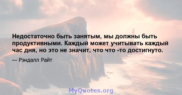 Недостаточно быть занятым, мы должны быть продуктивными. Каждый может учитывать каждый час дня, но это не значит, что что -то достигнуто.