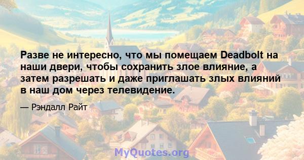 Разве не интересно, что мы помещаем Deadbolt на наши двери, чтобы сохранить злое влияние, а затем разрешать и даже приглашать злых влияний в наш дом через телевидение.