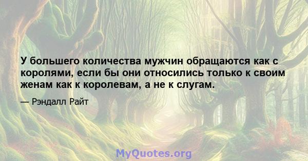 У большего количества мужчин обращаются как с королями, если бы они относились только к своим женам как к королевам, а не к слугам.