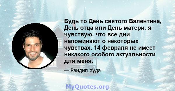 Будь то День святого Валентина, День отца или День матери, я чувствую, что все дни напоминают о некоторых чувствах. 14 февраля не имеет никакого особого актуальности для меня.