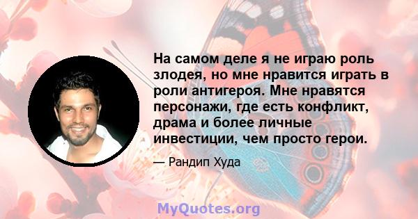 На самом деле я не играю роль злодея, но мне нравится играть в роли антигероя. Мне нравятся персонажи, где есть конфликт, драма и более личные инвестиции, чем просто герои.