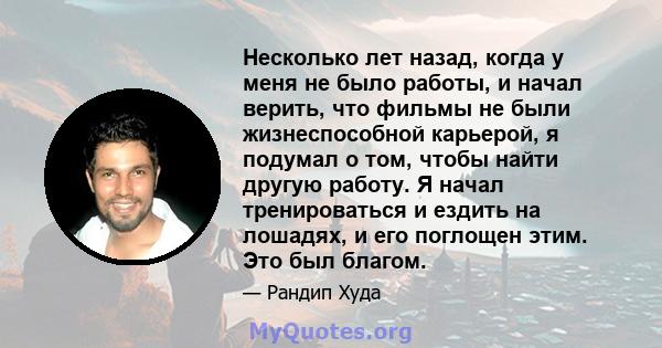 Несколько лет назад, когда у меня не было работы, и начал верить, что фильмы не были жизнеспособной карьерой, я подумал о том, чтобы найти другую работу. Я начал тренироваться и ездить на лошадях, и его поглощен этим.