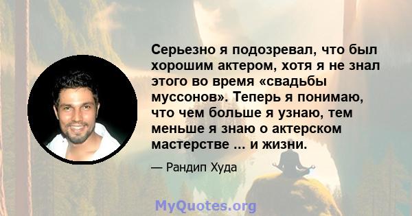 Серьезно я подозревал, что был хорошим актером, хотя я не знал этого во время «свадьбы муссонов». Теперь я понимаю, что чем больше я узнаю, тем меньше я знаю о актерском мастерстве ... и жизни.