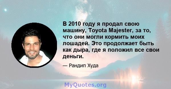 В 2010 году я продал свою машину, Toyota Majester, за то, что они могли кормить моих лошадей. Это продолжает быть как дыра, где я положил все свои деньги.