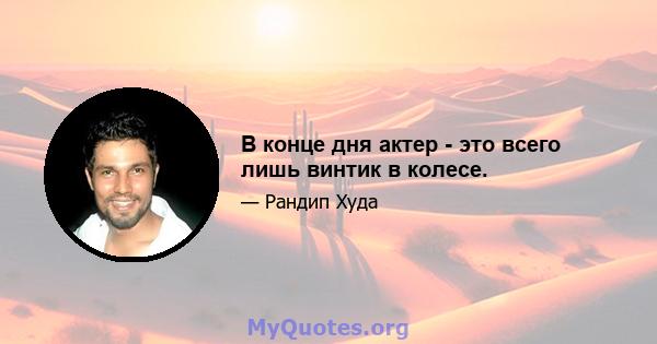 В конце дня актер - это всего лишь винтик в колесе.