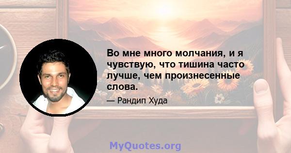 Во мне много молчания, и я чувствую, что тишина часто лучше, чем произнесенные слова.