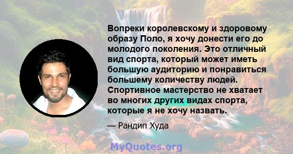 Вопреки королевскому и здоровому образу Поло, я хочу донести его до молодого поколения. Это отличный вид спорта, который может иметь большую аудиторию и понравиться большему количеству людей. Спортивное мастерство не