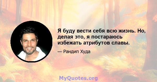 Я буду вести себя всю жизнь. Но, делая это, я постараюсь избежать атрибутов славы.