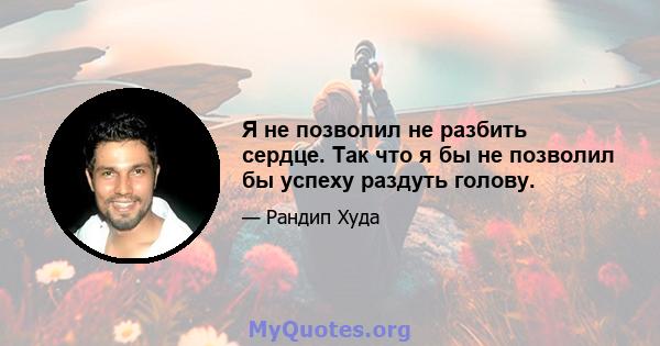 Я не позволил не разбить сердце. Так что я бы не позволил бы успеху раздуть голову.