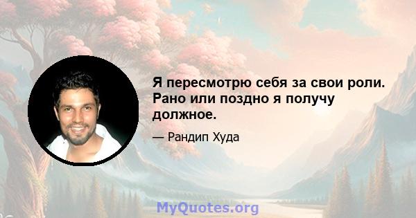 Я пересмотрю себя за свои роли. Рано или поздно я получу должное.