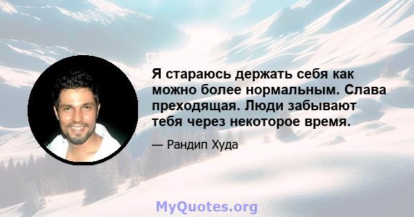 Я стараюсь держать себя как можно более нормальным. Слава преходящая. Люди забывают тебя через некоторое время.