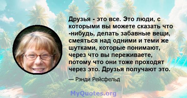 Друзья - это все. Это люди, с которыми вы можете сказать что -нибудь, делать забавные вещи, смеяться над одними и теми же шутками, которые понимают, через что вы переживаете, потому что они тоже проходят через это.