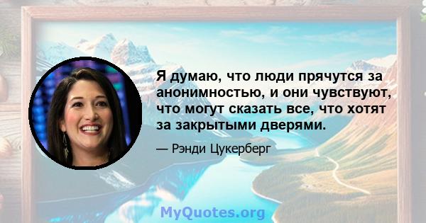 Я думаю, что люди прячутся за анонимностью, и они чувствуют, что могут сказать все, что хотят за закрытыми дверями.