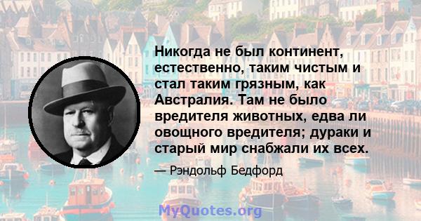 Никогда не был континент, естественно, таким чистым и стал таким грязным, как Австралия. Там не было вредителя животных, едва ли овощного вредителя; дураки и старый мир снабжали их всех.