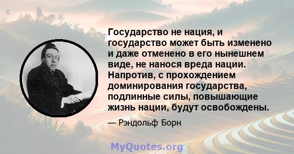 Государство не нация, и государство может быть изменено и даже отменено в его нынешнем виде, не нанося вреда нации. Напротив, с прохождением доминирования государства, подлинные силы, повышающие жизнь нации, будут