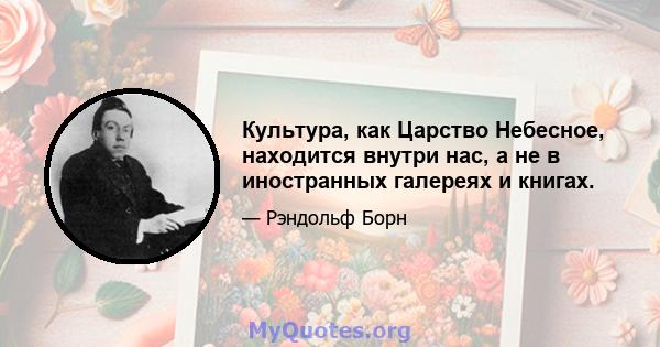 Культура, как Царство Небесное, находится внутри нас, а не в иностранных галереях и книгах.