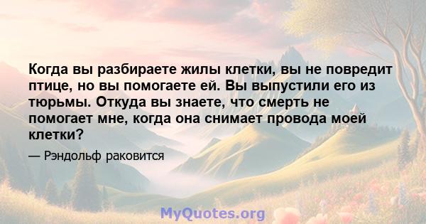 Когда вы разбираете жилы клетки, вы не повредит птице, но вы помогаете ей. Вы выпустили его из тюрьмы. Откуда вы знаете, что смерть не помогает мне, когда она снимает провода моей клетки?