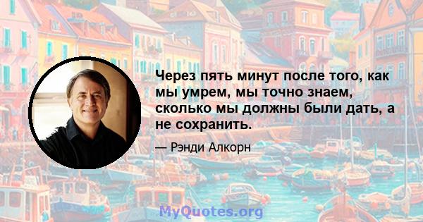 Через пять минут после того, как мы умрем, мы точно знаем, сколько мы должны были дать, а не сохранить.