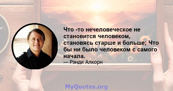 Что -то нечеловеческое не становится человеком, становясь старше и больше; Что бы ни было человеком с самого начала.