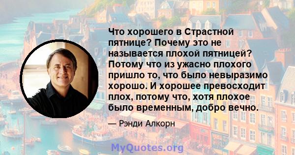 Что хорошего в Страстной пятнице? Почему это не называется плохой пятницей? Потому что из ужасно плохого пришло то, что было невыразимо хорошо. И хорошее превосходит плох, потому что, хотя плохое было временным, добро