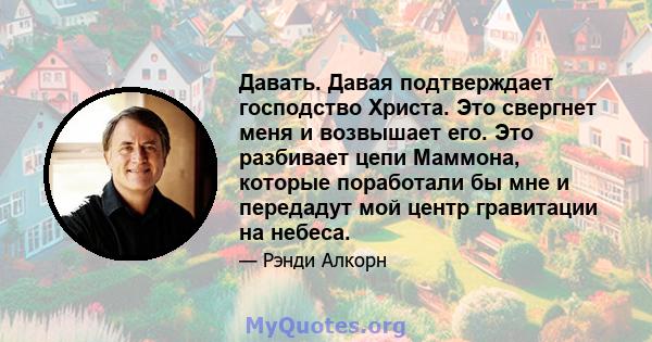 Давать. Давая подтверждает господство Христа. Это свергнет меня и возвышает его. Это разбивает цепи Маммона, которые поработали бы мне и передадут мой центр гравитации на небеса.