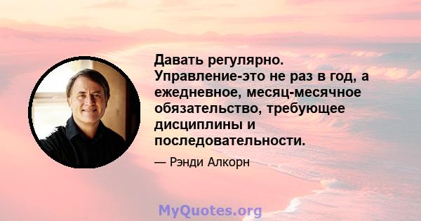 Давать регулярно. Управление-это не раз в год, а ежедневное, месяц-месячное обязательство, требующее дисциплины и последовательности.