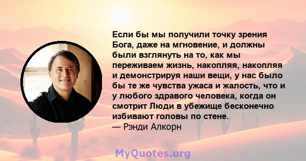 Если бы мы получили точку зрения Бога, даже на мгновение, и должны были взглянуть на то, как мы переживаем жизнь, накопляя, накопляя и демонстрируя наши вещи, у нас было бы те же чувства ужаса и жалость, что и у любого