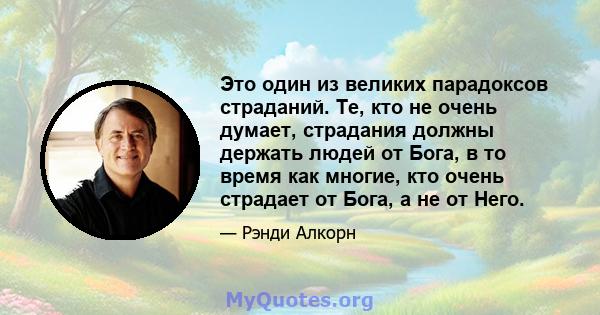 Это один из великих парадоксов страданий. Те, кто не очень думает, страдания должны держать людей от Бога, в то время как многие, кто очень страдает от Бога, а не от Него.