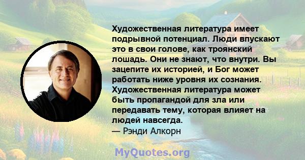 Художественная литература имеет подрывной потенциал. Люди впускают это в свои голове, как троянский лошадь. Они не знают, что внутри. Вы зацепите их историей, и Бог может работать ниже уровня их сознания. Художественная 