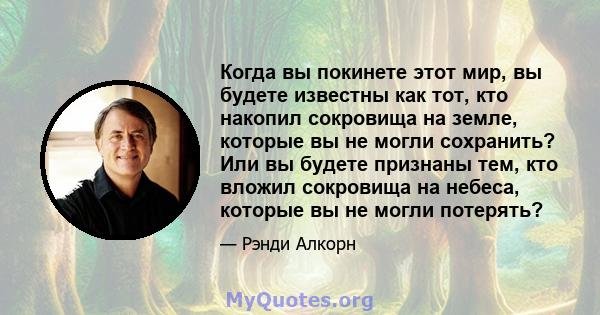 Когда вы покинете этот мир, вы будете известны как тот, кто накопил сокровища на земле, которые вы не могли сохранить? Или вы будете признаны тем, кто вложил сокровища на небеса, которые вы не могли потерять?