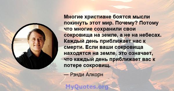 Многие христиане боятся мысли покинуть этот мир. Почему? Потому что многие сохранили свои сокровища на земле, а не на небесах. Каждый день приближает нас к смерти. Если ваши сокровища находятся на земле, это означает,