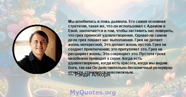 Мы влюбились в ложь дьявола. Его самая основная стратегия, такая же, что он использовал с Адамом и Евой, заключается в том, чтобы заставить нас поверить, что грех приносит удовлетворение. Однако на самом деле грех