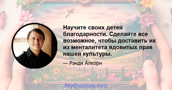 Научите своих детей благодарности. Сделайте все возможное, чтобы доставить их из менталитета ядовитых прав нашей культуры.