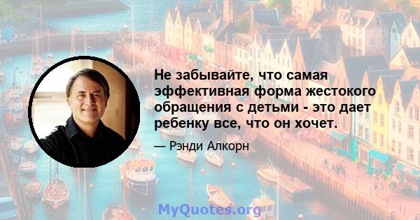 Не забывайте, что самая эффективная форма жестокого обращения с детьми - это дает ребенку все, что он хочет.