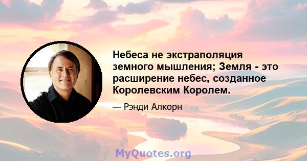 Небеса не экстраполяция земного мышления; Земля - ​​это расширение небес, созданное Королевским Королем.