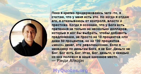 Пока я крепко придерживаюсь чего -то, я считаю, что у меня есть это. Но когда я отдаю его, я отказываюсь от контроля, власти и престижа. Когда я осознаю, что у Бога есть претензия не только на несколько долларов,