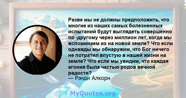 Разве мы не должны предположить, что многие из наших самых болезненных испытаний будут выглядеть совершенно по -другому через миллион лет, когда мы вспоминаем их на новой земле? Что если однажды мы обнаружим, что Бог