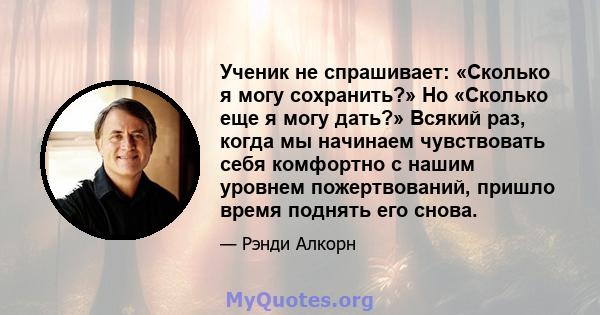 Ученик не спрашивает: «Сколько я могу сохранить?» Но «Сколько еще я могу дать?» Всякий раз, когда мы начинаем чувствовать себя комфортно с нашим уровнем пожертвований, пришло время поднять его снова.