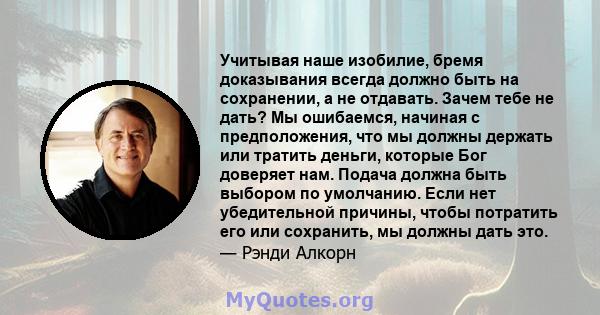 Учитывая наше изобилие, бремя доказывания всегда должно быть на сохранении, а не отдавать. Зачем тебе не дать? Мы ошибаемся, начиная с предположения, что мы должны держать или тратить деньги, которые Бог доверяет нам.