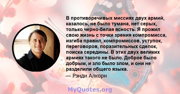 В противоречивых миссиях двух армий, казалось, не было тумана, нет серых, только черно-белая ясность. Я прожил свою жизнь с точки зрения компромисса, изгиба правил, компромиссов, уступок, переговоров, поразительных