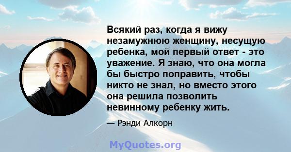 Всякий раз, когда я вижу незамужнюю женщину, несущую ребенка, мой первый ответ - это уважение. Я знаю, что она могла бы быстро поправить, чтобы никто не знал, но вместо этого она решила позволить невинному ребенку жить.