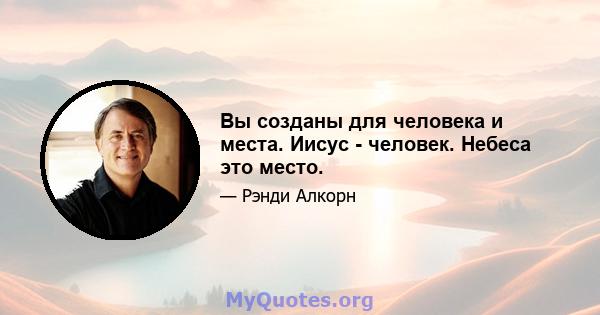 Вы созданы для человека и места. Иисус - человек. Небеса это место.