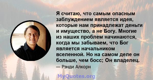 Я считаю, что самым опасным заблуждением является идея, которые нам принадлежат деньги и имущество, а не Богу. Многие из наших проблем начинаются, когда мы забываем, что Бог является начальником вселенной. Но на самом