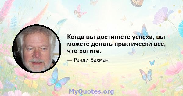 Когда вы достигнете успеха, вы можете делать практически все, что хотите.