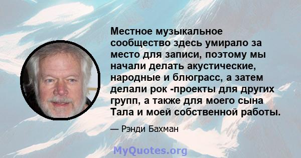 Местное музыкальное сообщество здесь умирало за место для записи, поэтому мы начали делать акустические, народные и блюграсс, а затем делали рок -проекты для других групп, а также для моего сына Тала и моей собственной