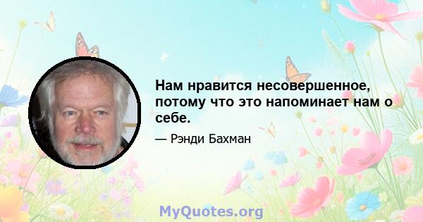 Нам нравится несовершенное, потому что это напоминает нам о себе.