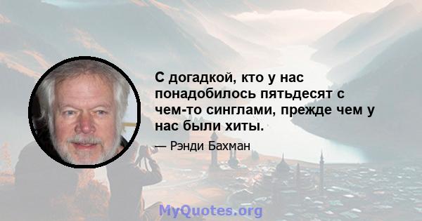 С догадкой, кто у нас понадобилось пятьдесят с чем-то синглами, прежде чем у нас были хиты.