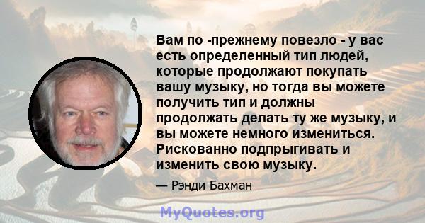 Вам по -прежнему повезло - у вас есть определенный тип людей, которые продолжают покупать вашу музыку, но тогда вы можете получить тип и должны продолжать делать ту же музыку, и вы можете немного измениться. Рискованно