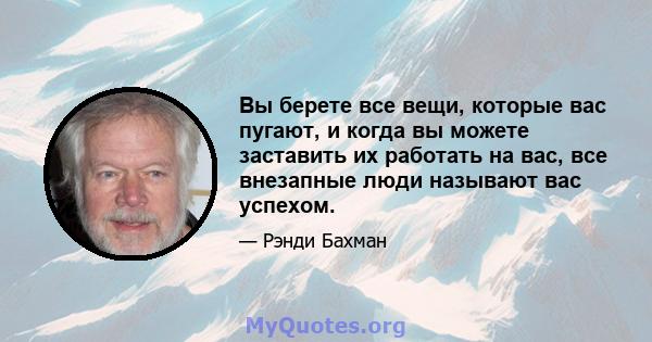 Вы берете все вещи, которые вас пугают, и когда вы можете заставить их работать на вас, все внезапные люди называют вас успехом.